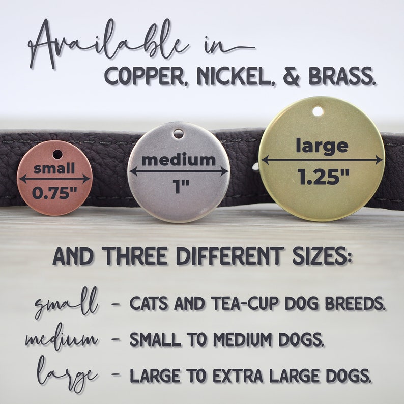 May include: Three round dog tags in different sizes: small (0.75 inches), medium (1 inch), and large (1.25 inches). The tags are made of copper, nickel, and brass. The text "Available in COPPER, NICKEL, & BRASS." is above the tags. The text "AND THREE DIFFERENT SIZES:" is below the tags. The text "small - CATS AND TEA-CUP DOG BREEDS." is below the text "AND THREE DIFFERENT SIZES:". The text "medium - SMALL TO MEDIUM DOGS." is below the text "small - CATS AND TEA-CUP DOG BREEDS.". The text "large - LARGE TO EXTRA LARGE DOGS." is below the text "medium - SMALL TO MEDIUM DOGS."