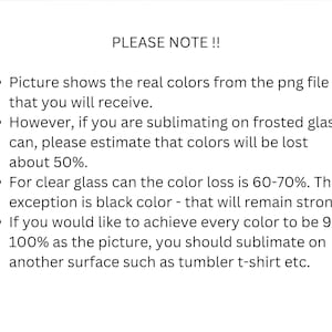 May include: Text on a white background with black bullet points. The text reads: "PLEASE NOTE!!  &bull; Picture shows the real colors from the png file that you will receive. &bull; However, if you are sublimating on frosted glass can, please estimate that colors will be lost about 50%. &bull; For clear glass can the color loss is 60-70%. The exception is black color - that will remain strong. &bull; If you would like to achieve every color to be 95-100% as the picture, you should sublimate on another surface such as tumbler t-shirt etc."