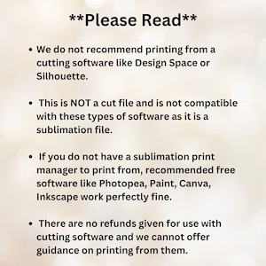 May include: Text on a white background with four bullet points. The text reads: "Please Read"  We do not recommend printing from a cutting software like Design Space or Silhouette. This is NOT a cut file and is not compatible with these types of software as it is a sublimation file. If you do not have a sublimation print manager to print from, recommended free software like Photopea, Paint, Canva, Inkscape work perfectly fine. There are no refunds given for use with cutting software and we cannot offer guidance on printing from them.