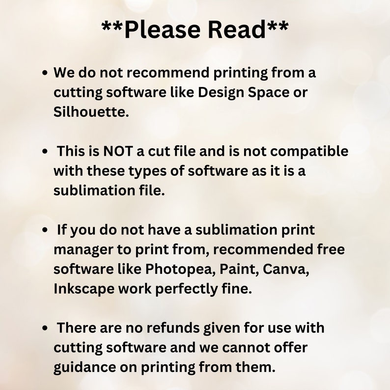 May include: Text on a white background with four bullet points. The text reads: "Please Read"  We do not recommend printing from a cutting software like Design Space or Silhouette. This is NOT a cut file and is not compatible with these types of software as it is a sublimation file. If you do not have a sublimation print manager to print from, recommended free software like Photopea, Paint, Canva, Inkscape work perfectly fine. There are no refunds given for use with cutting software and we cannot offer guidance on printing from them.
