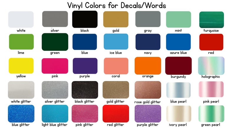 May include: A chart showing 28 different vinyl colors for decals and words. The colors include white, silver, black, gold, gray, mint, turquoise, lime, green, blue, ice blue, navy, azure blue, red, yellow, pink, purple, coral, orange, burgundy, holographic, white glitter, silver glitter, black glitter, gold glitter, rose gold glitter, blue pearl, pink pearl, blue glitter, light blue glitter, pink glitter, red glitter, purple glitter, ivory pearl, and green pearl.