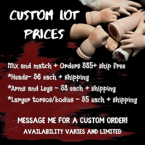 May include: A collection of porcelain doll parts, including heads, arms, legs, and torsos. The parts are arranged on a black background. The text "CUSTOM LOT PRICES" is at the top of the image. The text below lists the prices for each type of part, including shipping costs. The text also states that orders of $35 or more ship free. The text at the bottom of the image says "MESSAGE ME FOR A CUSTOM ORDER! AVAILABILITY VARIES AND LIMITED."