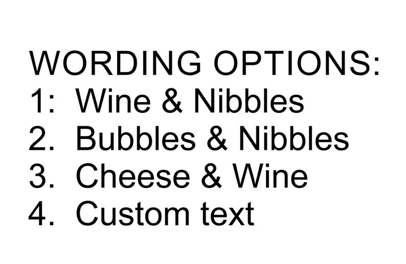 May include: A white graphic with black text that reads: WORDING OPTIONS: 1: Wine & Nibbles, 2: Bubbles & Nibbles, 3: Cheese & Wine, 4: Custom text. The text is presented in a simple, sans-serif font, organised as a numbered list for selection purposes.