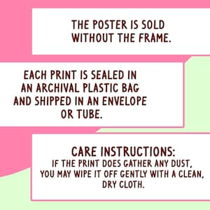 May include: Text on a pink and green background. The text reads: "THE POSTER IS SOLD WITHOUT THE FRAME. EACH PRINT IS SEALED IN AN ARCHIVAL PLASTIC BAG AND SHIPPED IN AN ENVELOPE OR TUBE. CARE INSTRUCTIONS: IF THE PRINT DOES GATHER ANY DUST, YOU MAY WIPE IT OFF GENTLY WITH A CLEAN, DRY CLOTH."