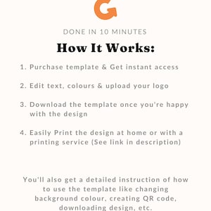 May include: A graphic with an orange letter G with an arrow pointing to the right. The text "DONE IN 10 MINUTES" is below the letter G. The text "How It Works:" is below the text "DONE IN 10 MINUTES". The text "1. Purchase template & Get instant access" is below the text "How It Works:". The text "2. Edit text, colours & upload your logo" is below the text "1. Purchase template & Get instant access". The text "3. Download the template once you're happy with the design" is below the text "2. Edit text, colours & upload your logo". The text "4. Easily Print the design at home or with a printing service (See link in description)" is below the text "3. Download the template once you're happy with the design". The text "You'll also get a detailed instruction of how to use the template like changing background colour, creating QR code, downloading design, etc." is below the text "4. Easily Print the design at home or with a printing service (See link in description)".