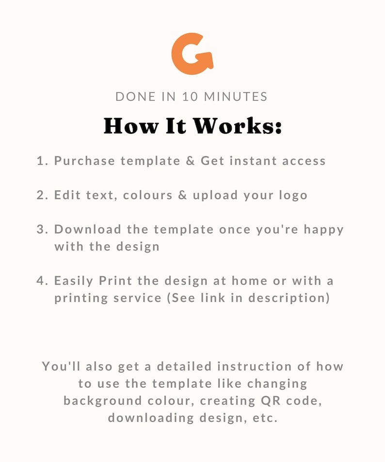 May include: A graphic with an orange letter G with an arrow pointing to the right. The text "DONE IN 10 MINUTES" is below the letter G. The text "How It Works:" is below the text "DONE IN 10 MINUTES". The text "1. Purchase template & Get instant access" is below the text "How It Works:". The text "2. Edit text, colours & upload your logo" is below the text "1. Purchase template & Get instant access". The text "3. Download the template once you're happy with the design" is below the text "2. Edit text, colours & upload your logo". The text "4. Easily Print the design at home or with a printing service (See link in description)" is below the text "3. Download the template once you're happy with the design". The text "You'll also get a detailed instruction of how to use the template like changing background colour, creating QR code, downloading design, etc." is below the text "4. Easily Print the design at home or with a printing service (See link in description)".