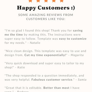 May include: Happy Customers :)  Some amazing reviews from customers like you. "I'm so glad I found this shop! Thank you for saving me the time by making this. The instructions were super easy to follow. Template was easy to customize for my needs." - Natalie "Nice clean design. This template was easy to use and design from. Cut my time exponentially!" - Margarita "Very quick download and super easy to tailor to my shop!" - Katie "The shop responded to a question immediately, and was very helpful. Fabulous customer service." - Samia "Great that it is editable. Better than most I have seen." - Barbara
