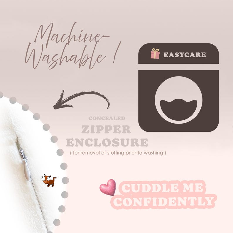 May include: A white fabric surface featuring a concealed zipper enclosure with a silver pull. Text includes Machine-Washable, EASYCARE, CONCEALED ZIPPER ENCLOSURE, for removal of stuffing prior to washing, and CUDDLE ME CONFIDENTLY with a pink heart icon.