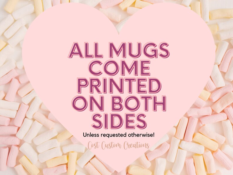 May include: Pink heart-shaped graphic with the text "ALL MUGS COME PRINTED ON BOTH SIDES" in a dark purple font. The text "Unless requested otherwise!" is below the main text in a smaller font. The text "Cost Custom Creations" is below the previous text in a smaller font. The graphic is surrounded by pastel pink, yellow, and white marshmallows.