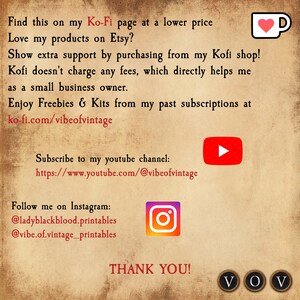 May include: Text graphic on a brown background with the text "Find this on my Ko-Fi page at a lower price Love my products on Etsy? Show extra support by purchasing from my Kofi shop! Kofi doesn't charge any fees, which directly helps me as a small business owner. Enjoy Freebies & Kits from my past subscriptions at ko-fi.com/vibeofvintage Subscribe to my youtube channel: https://www.youtube.com/@vibeofvintage Follow me on Instagram: @ladyblackblood.printables @vibe.of.vintage_printables THANK YOU! VOV"  The graphic also includes a red heart in a coffee cup, a red play button, an Instagram logo, and three black circles with the letters "VOV" inside.