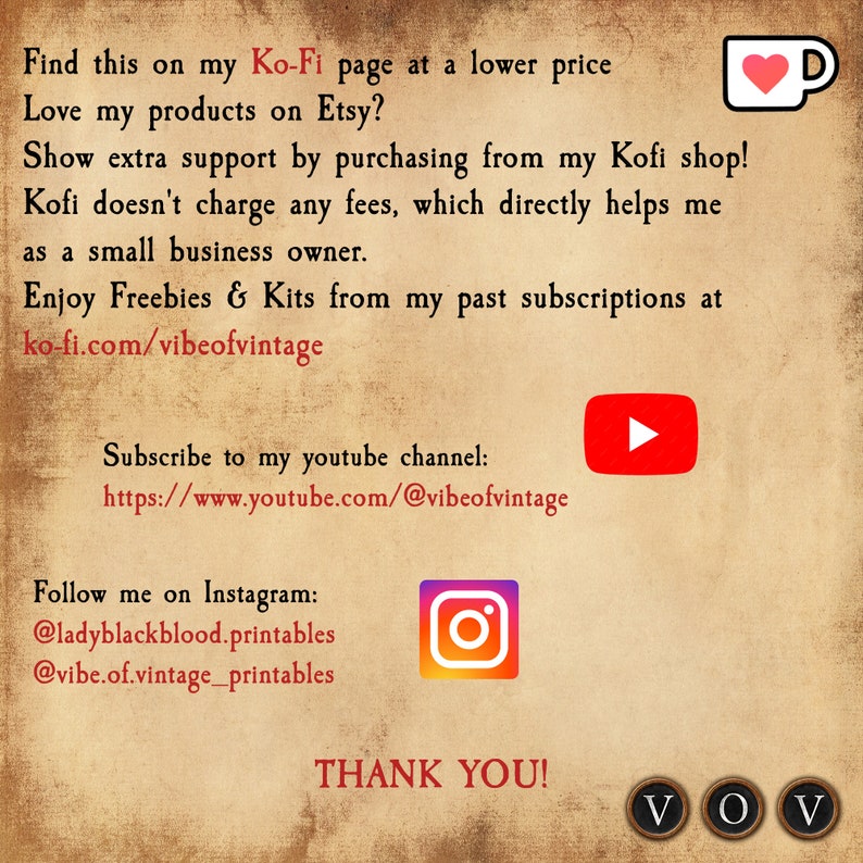 May include: Text graphic on a brown background with the text "Find this on my Ko-Fi page at a lower price Love my products on Etsy? Show extra support by purchasing from my Kofi shop! Kofi doesn't charge any fees, which directly helps me as a small business owner. Enjoy Freebies & Kits from my past subscriptions at ko-fi.com/vibeofvintage Subscribe to my youtube channel: https://www.youtube.com/@vibeofvintage Follow me on Instagram: @ladyblackblood.printables @vibe.of.vintage_printables THANK YOU! VOV"  The graphic also includes a red heart in a coffee cup, a red play button, an Instagram logo, and three black circles with the letters "VOV" inside.