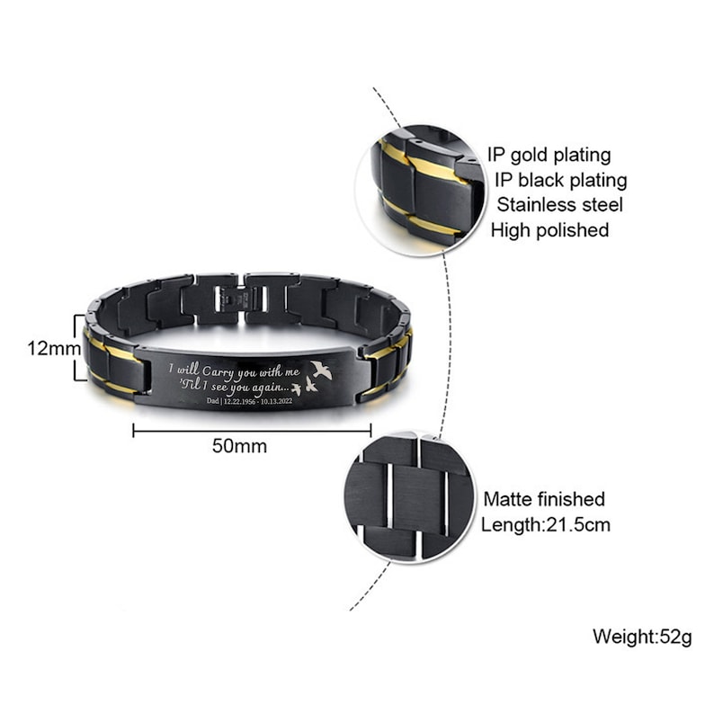 May include: Black and gold stainless steel bracelet with an engraved message: "I will carry you with me 'Til I see you again... Dad 12.22.1956-10.13.2022". The bracelet is 21.5 cm long and weighs 52 grams.