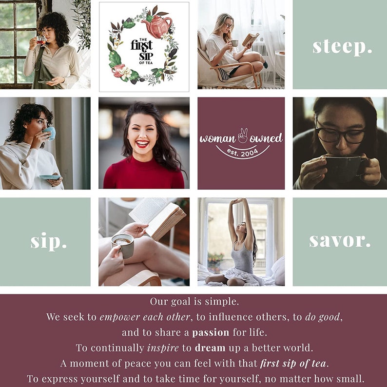 May include: A collage of images featuring women enjoying tea. The images are arranged in a grid with text overlays that say "sip", "steep", "savor", "The first sip of tea", and "woman owned est. 2004". The text at the bottom of the collage reads "Our goal is simple. We seek to empower each other, to influence others, to do good, and to share a passion for life. To continually inspire to dream up a better world. A moment of peace you can feel with that first sip of tea. To express yourself and to take time for yourself, no matter how small."