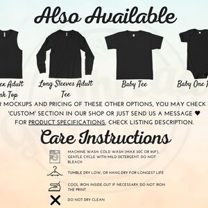 May include: A graphic showing different styles of shirts available for purchase. The styles include a tank top, long-sleeve shirt, baby tee, and a baby onesie. The text "Also Available" is at the top of the image. The text "FOR MOCKUPS AND PRICING OF THESE OTHER OPTIONS, YOU MAY CHECK THE 'CUSTOM' SECTION IN OUR SHOP OR JUST SEND US A MESSAGE &hearts; FOR PRODUCT SPECIFICATIONS, CHECK LISTING DESCRIPTION." is below the images. The text "Care Instructions" is at the bottom of the image with a list of instructions for washing, drying, and ironing the shirts.