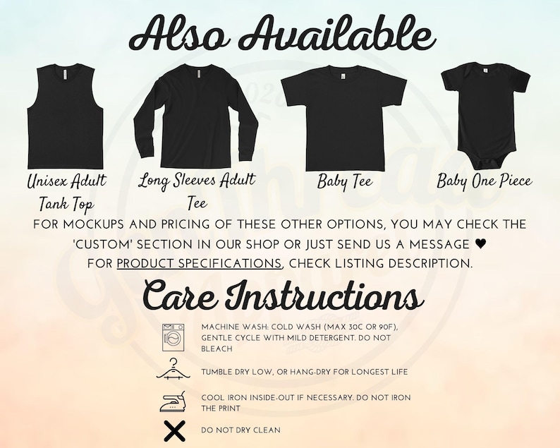 May include: A graphic showing different styles of shirts available for purchase. The styles include a tank top, long-sleeve shirt, baby tee, and a baby onesie. The text "Also Available" is at the top of the image. The text "FOR MOCKUPS AND PRICING OF THESE OTHER OPTIONS, YOU MAY CHECK THE 'CUSTOM' SECTION IN OUR SHOP OR JUST SEND US A MESSAGE &hearts; FOR PRODUCT SPECIFICATIONS, CHECK LISTING DESCRIPTION." is below the images. The text "Care Instructions" is at the bottom of the image with a list of instructions for washing, drying, and ironing the shirts.