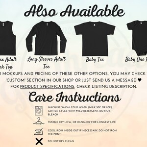 May include: A graphic showing different styles of shirts available for purchase. The styles include a tank top, long-sleeve shirt, baby tee, and baby onesie. The text "Also Available" is at the top of the graphic. The text "FOR MOCKUPS AND PRICING OF THESE OTHER OPTIONS, YOU MAY CHECK THE 'CUSTOM' SECTION IN OUR SHOP OR JUST SEND US A MESSAGE &hearts; FOR PRODUCT SPECIFICATIONS, CHECK LISTING DESCRIPTION." is below the images. The text "Care Instructions" is at the bottom of the graphic. The care instructions include machine wash, tumble dry, iron, and do not dry clean.