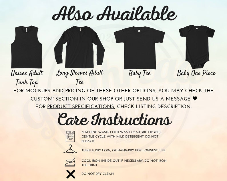 May include: A graphic showing different styles of shirts available for purchase. The styles include a tank top, long-sleeve shirt, baby tee, and baby onesie. The text "Also Available" is at the top of the graphic. The text "FOR MOCKUPS AND PRICING OF THESE OTHER OPTIONS, YOU MAY CHECK THE 'CUSTOM' SECTION IN OUR SHOP OR JUST SEND US A MESSAGE &hearts; FOR PRODUCT SPECIFICATIONS, CHECK LISTING DESCRIPTION." is below the images. The text "Care Instructions" is at the bottom of the graphic. The care instructions include machine wash, tumble dry, iron, and do not dry clean.