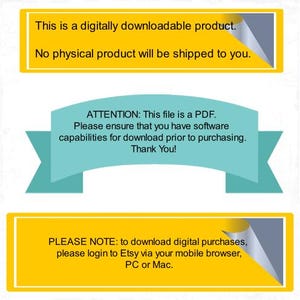 May include: Image with text on yellow and teal banners. The top banner states, "This is a digitally downloadable product. No physical product will be shipped to you." The middle banner reads, "ATTENTION: This file is a PDF. Please ensure that you have software capabilities for download prior to purchasing. Thank You!" The bottom banner says, "PLEASE NOTE: to download digital purchases, please login to Etsy via your mobile browser, PC or Mac."