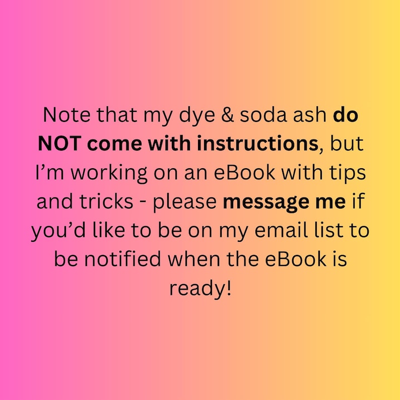 May include: A gradient background of pink and yellow with text. The text states that dye and soda ash do not come with instructions, but an eBook with tips and tricks is in progress. The text encourages the viewer to message for email list updates.