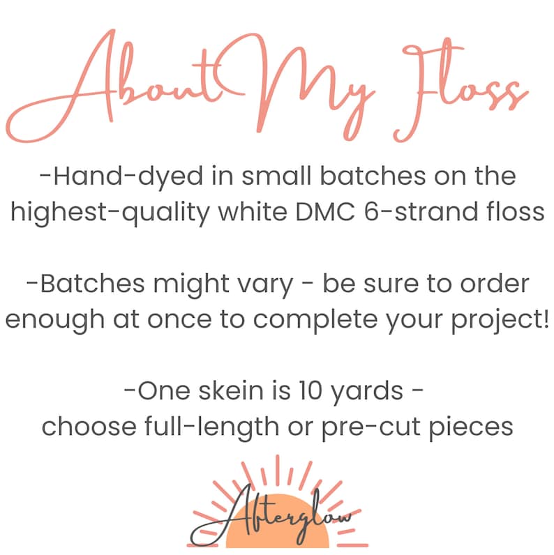 May include: Hand-dyed embroidery floss in small batches on the highest quality white DMC 6-strand floss. Batches might vary, so be sure to order enough at once to complete your project. One skein is 10 yards, choose full-length or pre-cut pieces. Afterglow.