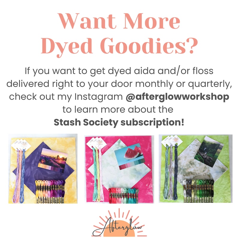 May include: Three sets of hand-dyed embroidery floss, aida cloth, and a small card with a design on it. The floss is arranged in a rainbow pattern. The aida cloth is in different colors: yellow, pink, and green. The cards show a sunset, a watermelon, and a waterfall. The text on the image reads: "Want More Dyed Goodies? If you want to get dyed aida and/or floss delivered right to your door monthly or quarterly, check out my Instagram @afterglowworkshop to learn more about the Stash Society subscription!"