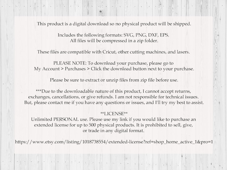 May include: Text on a white woodgrain background with information about a digital download product. The text includes the file formats SVG, PNG, DXF, and EPS. The text also includes a note about downloading the purchase and a license agreement for personal use.