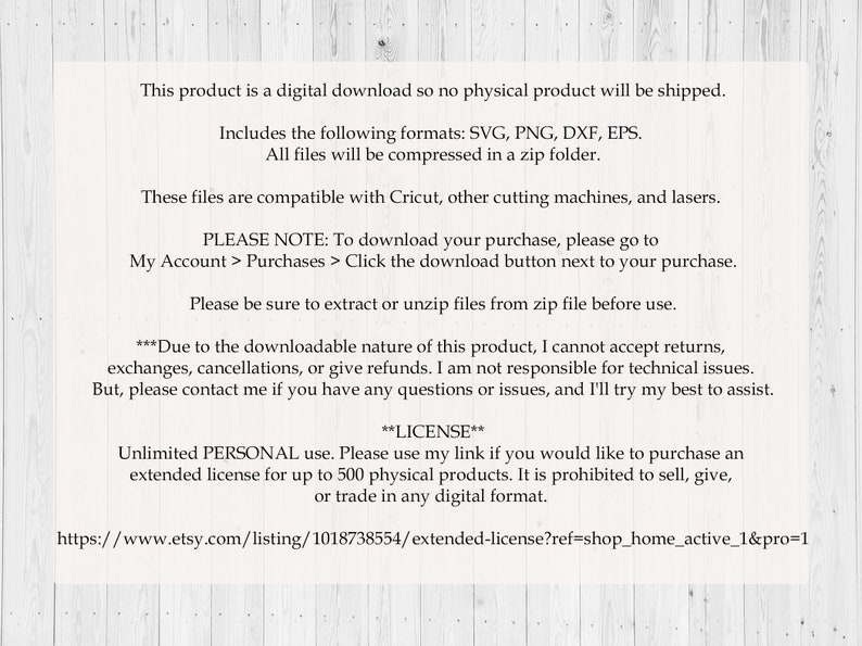 May include: Text on a white woodgrain background with information about a digital download product. The text includes the file formats SVG, PNG, DXF, and EPS. The text also includes a note about downloading the purchase and a license agreement for personal use.