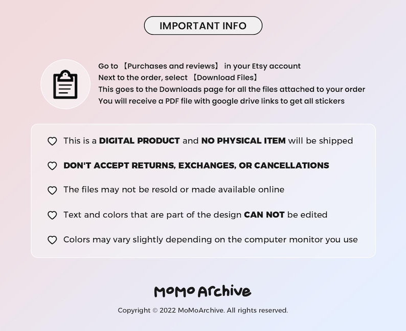 May include: A white and pink gradient background with a black text box that says "IMPORTANT INFO". The text box is followed by a list of important information about digital products, including that they are digital products and no physical item will be shipped, that returns, exchanges, or cancellations are not accepted, that the files may not be resold or made available online, that text and colours that are part of the design cannot be edited, and that colours may vary slightly depending on the computer monitor you use. The text box is followed by a black text box that says "MOMO Archive" and the copyright information "Copyright &copy; 2022 MoMoArchive. All rights reserved."
