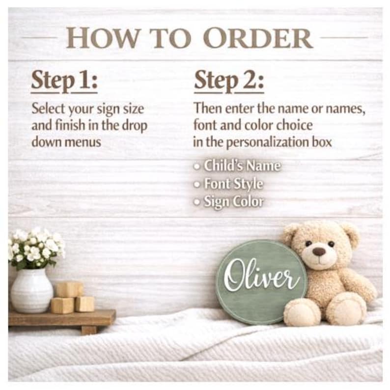 May include: An instructional graphic titled HOW TO ORDER with two steps. Step 1: Select your sign size and finish in the drop down menus. Step 2: Then enter the name or names, font and color choice in the personalization box: Child's Name, Font Style, Sign Color.