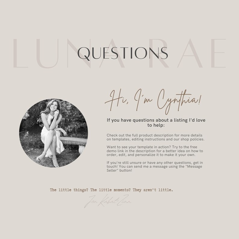 May include: A black and white photo of a woman sitting on a bench. The text "LUNQUESTIONS AE" is at the top of the image. The text "Hi, I'm Cynthia!" is in a handwritten font. The text "If you have questions about a listing I'd love to help:" is below the handwritten text. The text "Check out the full product description for more details on templates, editing instructions and our shop policies." is below the previous text. The text "Want to see your template in action? Try to the free demo link in the description for a better idea on how to order, edit, and personalize it to make it your own." is below the previous text. The text "If you're still unsure or have any other questions, get in touch! You can send me a message using the "Message Seller" button!" is below the previous text. The text "The little things? The little moments? They aren't little." is below the previous text. The text "Jon Kabat-Zinn" is below the previous text.