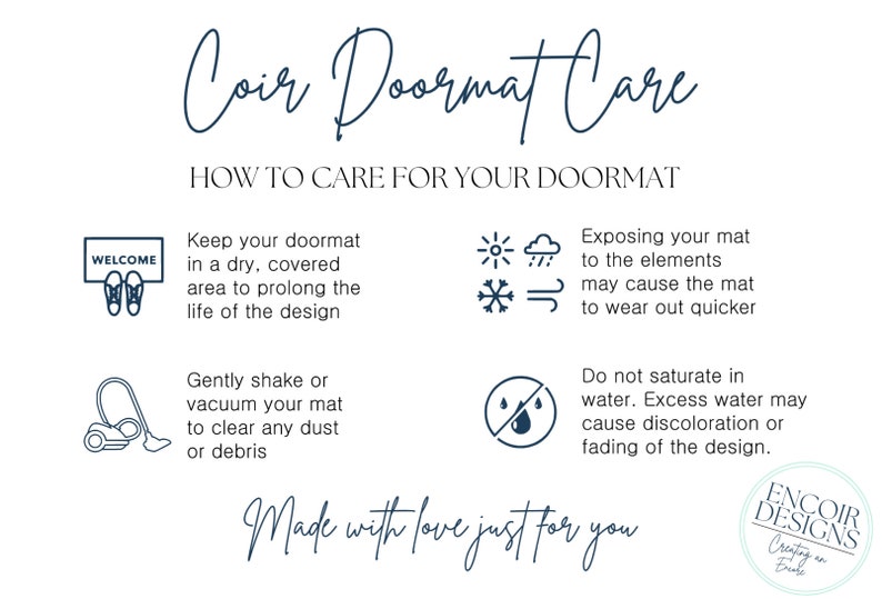 May include: A guide to caring for a coir doormat. The text reads "Coir Doormat Care" and "How to Care for Your Doormat". The guide includes tips on keeping the doormat dry, shaking or vacuuming it, and avoiding saturation with water. The text also mentions that exposing the mat to the elements may cause it to wear out quicker. The image includes icons representing the elements, a vacuum cleaner, a doormat with the word "Welcome" on it, and a doormat with a drop of water on it with a line through it. The image also includes the text "Made with love just for you" and the logo "Encoir Designs Creating an Encoir".