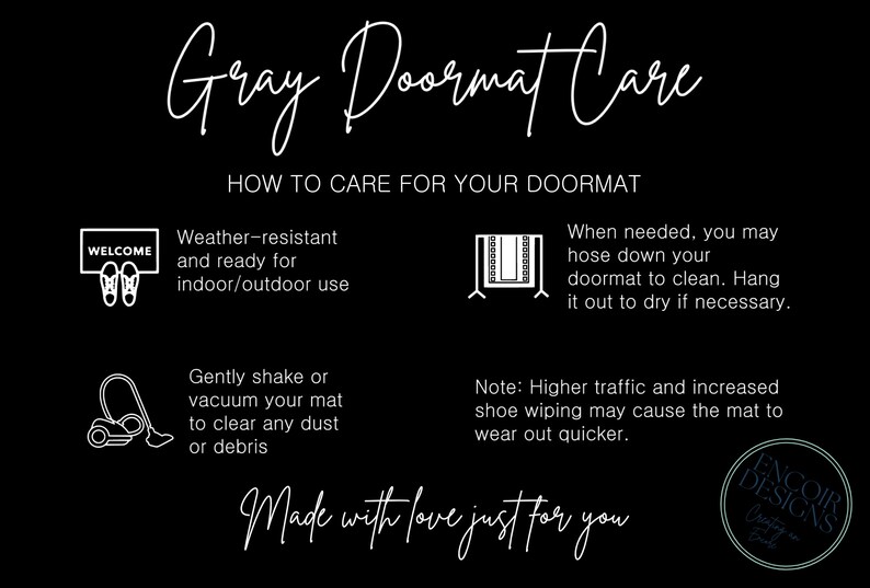 May include: Gray doormat care instructions with illustrations. Weather-resistant and ready for indoor/outdoor use. Gently shake or vacuum to clear dust or debris. When needed, hose down and hang to dry. Higher traffic may cause the mat to wear out quicker. Made with love just for you. Encoir Designs.