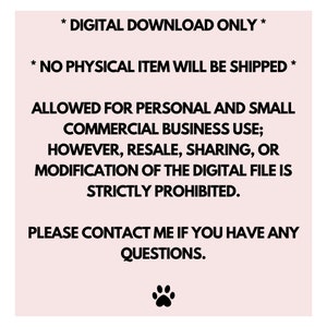 May include: Text on a pink background with a black paw print at the bottom. The text reads: * DIGITAL DOWNLOAD ONLY * * NO PHYSICAL ITEM WILL BE SHIPPED * ALLOWED FOR PERSONAL AND SMALL COMMERCIAL BUSINESS USE; HOWEVER, RESALE, SHARING, OR MODIFICATION OF THE DIGITAL FILE IS STRICTLY PROHIBITED. PLEASE CONTACT ME IF YOU HAVE ANY QUESTIONS.