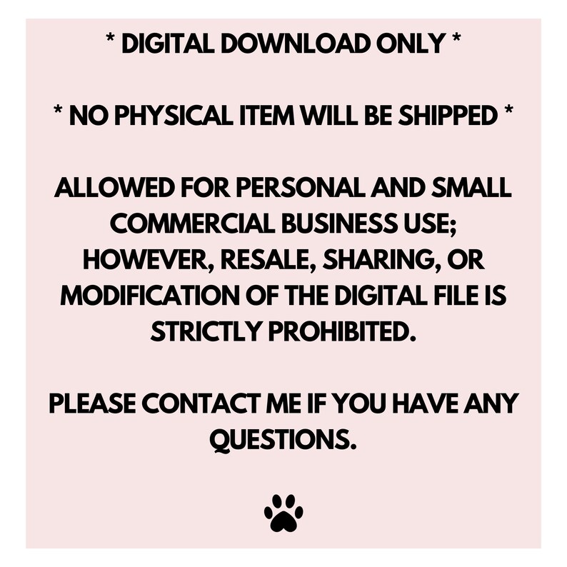 May include: Text on a pink background with a black paw print at the bottom. The text reads: * DIGITAL DOWNLOAD ONLY * * NO PHYSICAL ITEM WILL BE SHIPPED * ALLOWED FOR PERSONAL AND SMALL COMMERCIAL BUSINESS USE; HOWEVER, RESALE, SHARING, OR MODIFICATION OF THE DIGITAL FILE IS STRICTLY PROHIBITED. PLEASE CONTACT ME IF YOU HAVE ANY QUESTIONS.