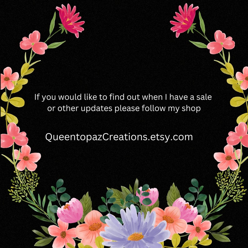 May include: A black background with a floral wreath of pink, orange, and purple flowers and green leaves. The text in the center reads, "If you would like to find out when I have a sale or other updates please follow my shop QueentopazCreations.etsy.com."