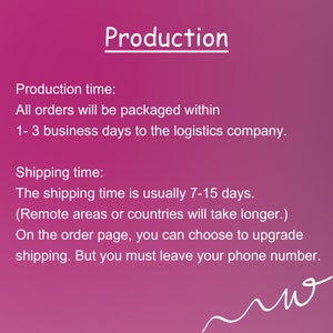 May include: Pink background with white text outlining production and shipping times. Production time: All orders will be packaged within 1-3 business days to the logistics company. Shipping time: The shipping time is usually 7-15 days. (Remote areas or countries will take longer.) On the order page, you can choose to upgrade shipping. But you must leave your phone number.