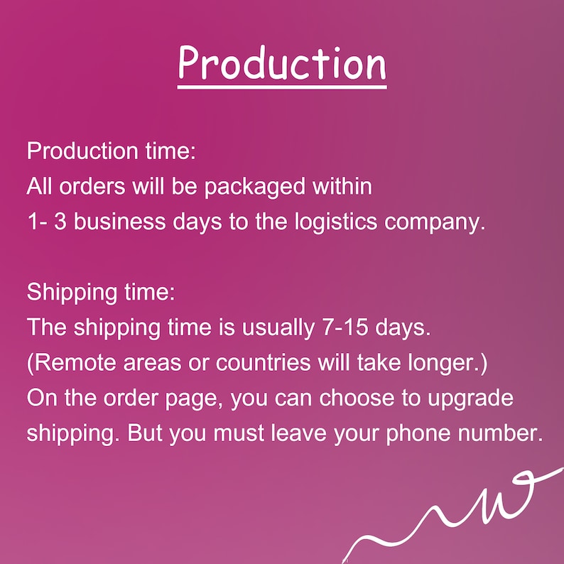 May include: Pink background with white text outlining production and shipping times. Production time: All orders will be packaged within 1-3 business days to the logistics company. Shipping time: The shipping time is usually 7-15 days. (Remote areas or countries will take longer.) On the order page, you can choose to upgrade shipping. But you must leave your phone number.
