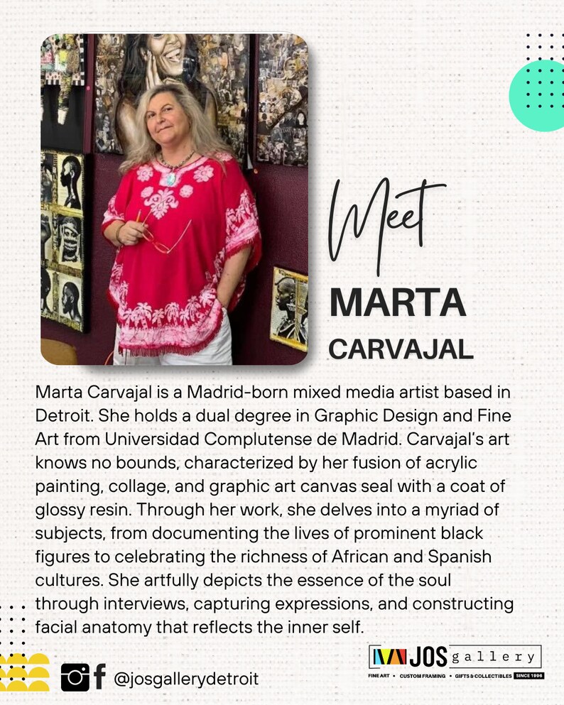 Pu&ograve; includere: Marta Carvajal, un'artista di mixed media, si trova davanti alla sua opera d'arte. Indossa una blusa con motivi rossi e bianchi e pantaloni bianchi. Il testo "Meet Marta Carvajal" &egrave; scritto in corsivo nero. Il testo "Marta Carvajal &egrave; un'artista di mixed media nata a Madrid e con sede a Detroit. Ha una doppia laurea in Graphic Design e Belle Arti presso l'Universidad Complutense de Madrid. L'arte di Carvajal non conosce limiti, caratterizzata dalla sua fusione di pittura acrilica, collage e tela d'arte grafica sigillata con uno strato di resina lucida. Attraverso il suo lavoro, si addentra in una miriade di temi, dalla documentazione delle vite di figure nere di spicco alla celebrazione della ricchezza delle culture africana e spagnola. Rappresenta artisticamente l'essenza dell'anima attraverso interviste, catturando espressioni e costruendo l'anatomia facciale che riflette il s&eacute; interiore." &egrave; scritto in nero. Il testo "f @josgallerydetroit" &egrave; scritto in nero. Il testo "WIJOS gallery FINE ART CUSTOM FRAMING GIFTS & COLLECTIBLES SINCE 1999" &egrave; scritto in nero.