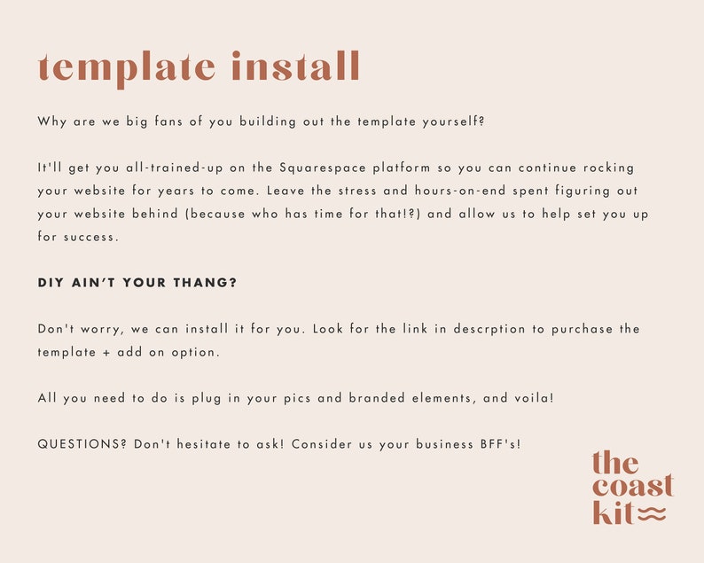 Pode incluir: Texto sobreposto em um fundo bege com as palavras "template install" em texto marrom. O texto diz: "Why are we big fans of you building out the template yourself? It'll get you all-trained-up on the Squarespace platform so you can continue rocking your website for years to come. Leave the stress and hours-on-end spent figuring out your website behind (because who has time for that!?) and allow us to help set you up for success. DIY AIN'T YOUR THANG? Don't worry, we can install it for you. Look for the link in description to purchase the template + add on option. All you need to do is plug in your pics and branded elements, and voila! QUESTIONS? Don't hesitate to ask! Consider us your business BFF's!" O texto "the coast kit" est&aacute; em texto marrom com uma linha ondulada abaixo da palavra "kit".