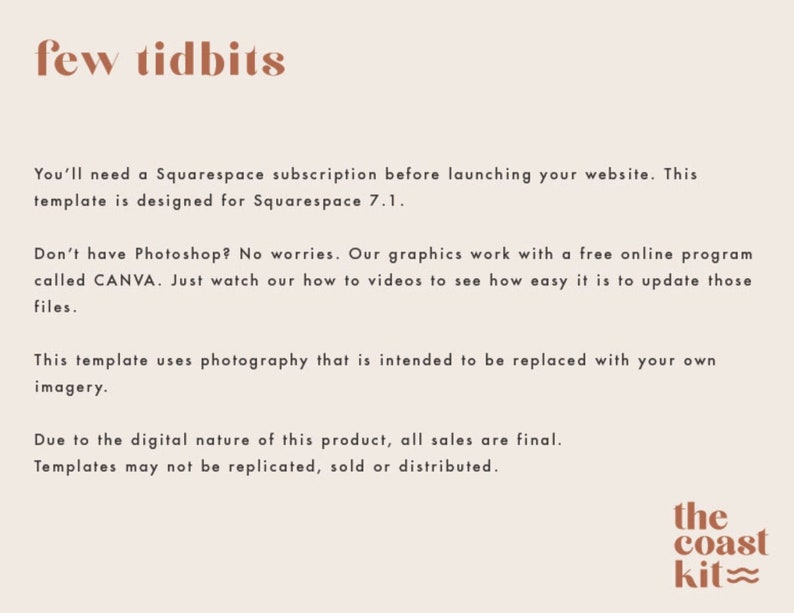 Pode incluir: Texto sobre um fundo branco que diz "few tidbits". Voc&ecirc; precisar&aacute; de uma assinatura do Squarespace antes de lan&ccedil;ar seu site. Este modelo foi projetado para o Squarespace 7.1. N&atilde;o tem Photoshop? N&atilde;o se preocupe. Nossos gr&aacute;ficos funcionam com um programa online gratuito chamado CANVA. Basta assistir aos nossos v&iacute;deos de instru&ccedil;&otilde;es para ver o qu&atilde;o f&aacute;cil &eacute; atualizar esses arquivos. Este modelo usa fotografia que se destina a ser substitu&iacute;da por suas pr&oacute;prias imagens. Devido &agrave; natureza digital deste produto, todas as vendas s&atilde;o finais. Os modelos n&atilde;o podem ser replicados, vendidos ou distribu&iacute;dos. O texto "the coast kit" est&aacute; em uma fonte marrom com uma linha ondulada abaixo da palavra "kit".