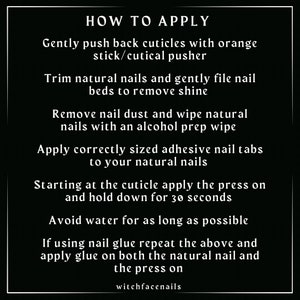 May include: A black and white graphic with instructions on how to apply press-on nails. The text reads: "HOW TO APPLY Gently push back cuticles with orange stick/cutical pusher Trim natural nails and gently file nail beds to remove shine Remove nail dust and wipe natural nails with an alcohol prep wipe Apply correctly sized adhesive nail tabs to your natural nails Starting at the cuticle apply the press on and hold down for 30 seconds Avoid water for as long as possible If using nail glue repeat the above and apply glue on both the natural nail and the press on witchfacenails"