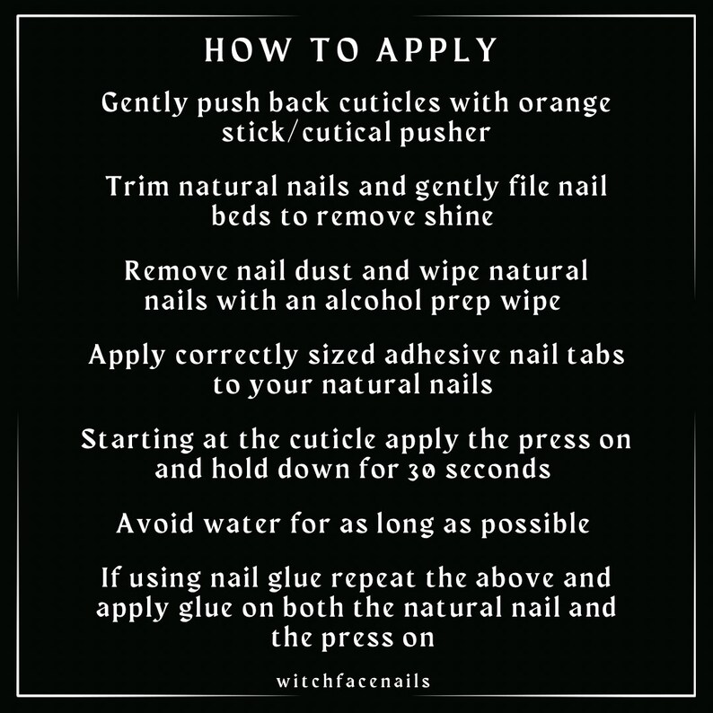 May include: A black and white graphic with instructions on how to apply press-on nails. The text reads: "HOW TO APPLY Gently push back cuticles with orange stick/cutical pusher Trim natural nails and gently file nail beds to remove shine Remove nail dust and wipe natural nails with an alcohol prep wipe Apply correctly sized adhesive nail tabs to your natural nails Starting at the cuticle apply the press on and hold down for 30 seconds Avoid water for as long as possible If using nail glue repeat the above and apply glue on both the natural nail and the press on witchfacenails"