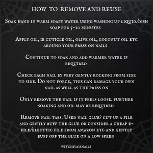 May include: A black and white graphic with instructions on how to remove and reuse press-on nails. The text reads: "How to Remove and Reuse", "Soak hand in warm soapy water using washing up liquid/dish soap for 5-10 minutes", "Apply oil, ie cuticle oil, olive oil, coconut oil etc around your press on nails", "Continue to soak and add warmer water if required", "Check each nail by very gently rocking from side to side. Do not force, this can damage your own nail as well as the press on", "Only remove the nail if it feels loose. Further soaking and oil may be required", "Remove nail tabs. Used nail glue? Cut up a file and gently buff the glue or consider a cheap e-file/electtic file from Amazon etc and gently buff off the glue on a low speed", "WitchfaceNails".