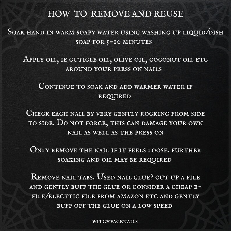 May include: A black and white graphic with instructions on how to remove and reuse press-on nails. The text reads: "How to Remove and Reuse", "Soak hand in warm soapy water using washing up liquid/dish soap for 5-10 minutes", "Apply oil, ie cuticle oil, olive oil, coconut oil etc around your press on nails", "Continue to soak and add warmer water if required", "Check each nail by very gently rocking from side to side. Do not force, this can damage your own nail as well as the press on", "Only remove the nail if it feels loose. Further soaking and oil may be required", "Remove nail tabs. Used nail glue? Cut up a file and gently buff the glue or consider a cheap e-file/electtic file from Amazon etc and gently buff off the glue on a low speed", "WitchfaceNails".