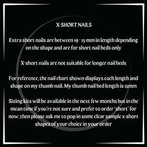May include: Text on a black background explaining that extra short nails are between 19-15 mm in length depending on the shape and are for short nail beds only. X-short nails are not suitable for longer nail beds. For reference, the nail chart shown displays each length and shape on my thumb nail. My thumb nail bed length is 13mm. Sizing kits will be available in the next few months but in the mean time if you're not sure and prefer to order 'short' for now, then please ask me to pop in some clear sample x-short shapes of your choice in your order.