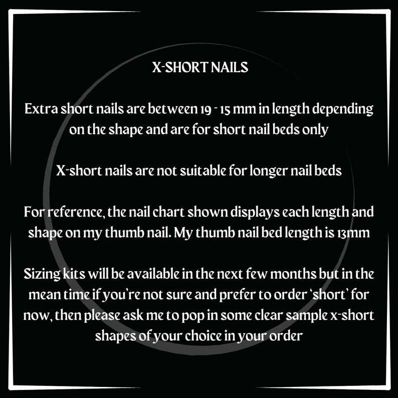 May include: Text on a black background explaining that extra short nails are between 19-15 mm in length depending on the shape and are for short nail beds only. X-short nails are not suitable for longer nail beds. For reference, the nail chart shown displays each length and shape on my thumb nail. My thumb nail bed length is 13mm. Sizing kits will be available in the next few months but in the mean time if you're not sure and prefer to order 'short' for now, then please ask me to pop in some clear sample x-short shapes of your choice in your order.