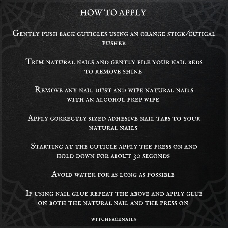 May include: Black and white graphic with instructions on how to apply press-on nails. The text reads "How to Apply", "Gently push back cuticles using an orange stick/cutical pusher", "Trim natural nails and gently file your nail beds to remove shine", "Remove any nail dust and wipe natural nails with an alcohol prep wipe", "Apply correctly sized adhesive nail tabs to your natural nails", "Starting at the cuticle apply the press on and hold down for about 30 seconds", "Avoid water for as long as possible", "If using nail glue repeat the above and apply glue on both the natural nail and the press on", and "WitchfaceNails".