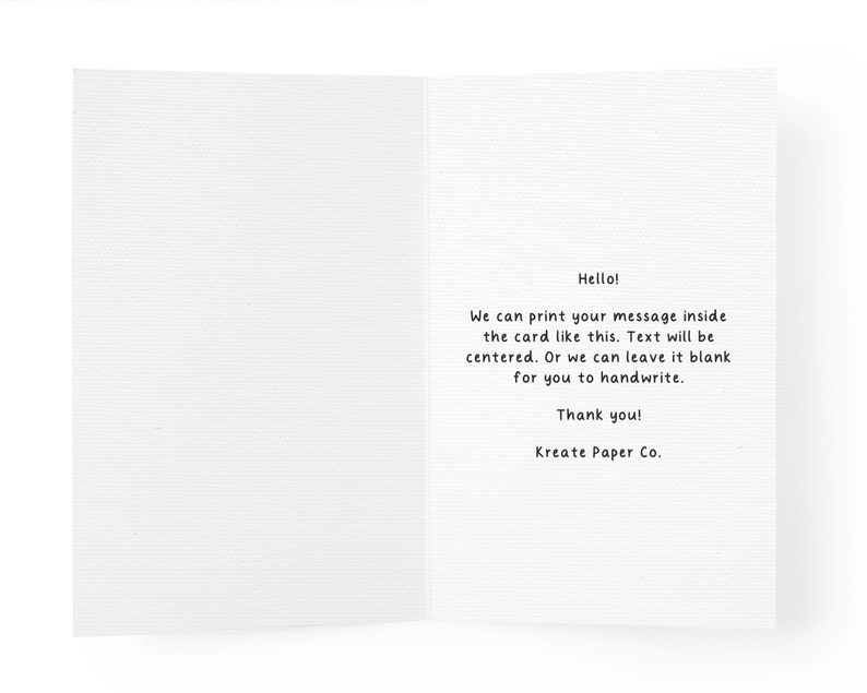 May include: A white greeting card with a textured paper finish. The interior features black printed text that reads: Hello! We can print your message inside the card like this. Text will be centered. Or we can leave it blank for you to handwrite. Thank you! Kreate Paper Co.