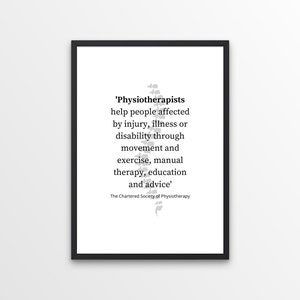 May include: A black and white framed print with a quote about the work of physiotherapists. The quote reads, 'Physiotherapists help people affected by injury, illness or disability through movement and exercise, manual therapy, education and advice.' The quote is attributed to The Chartered Society of Physiotherapy.