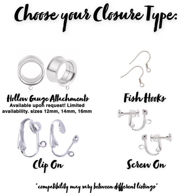 May include: Choose your earring closure type: Hollow Gauge Attachments, Fish Hooks, Clip On, or Screw On.  Hollow Gauge Attachments are available upon request in sizes 12mm, 14mm, and 16mm.